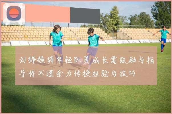 刘铮强调年轻队员成长需鼓励与指导将不遗余力传授经验与技巧