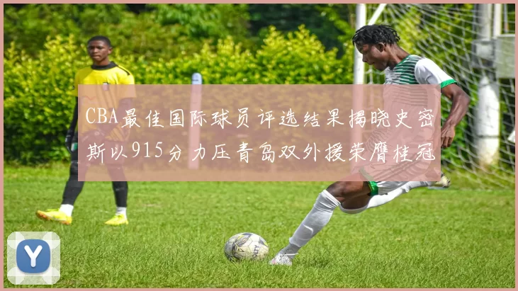 CBA最佳国际球员评选结果揭晓史密斯以915分力压青岛双外援荣膺桂冠