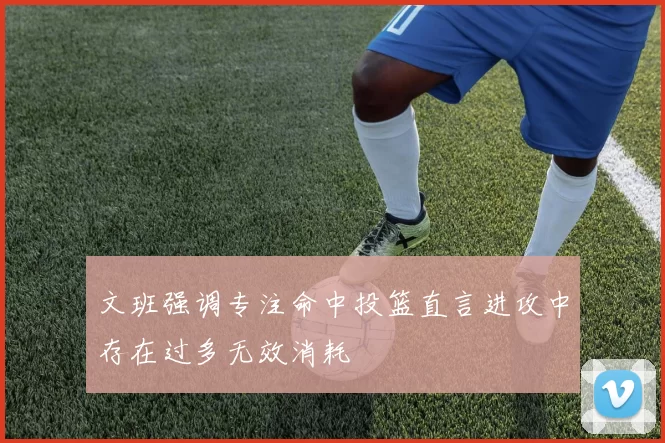 文班强调专注命中投篮直言进攻中存在过多无效消耗