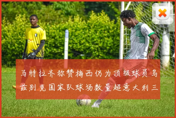 马特拉齐称赞梅西仍为顶级球员乌兹别克国家队球场数量超意大利三倍