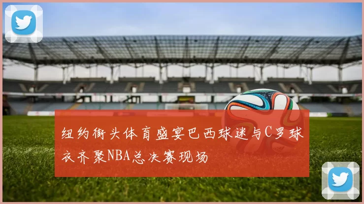 纽约街头体育盛宴巴西球迷与C罗球衣齐聚NBA总决赛现场