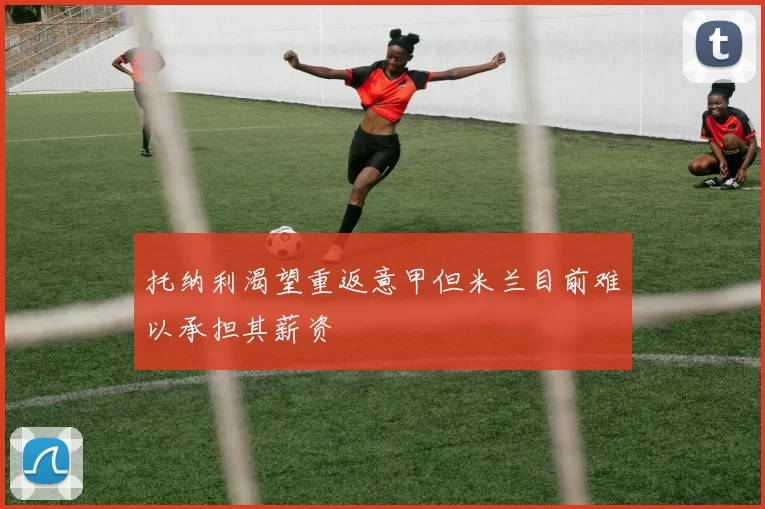 托纳利渴望重返意甲但米兰目前难以承担其薪资
