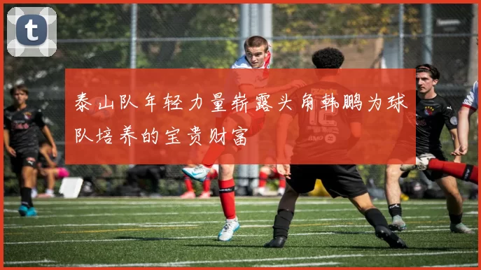 泰山队年轻力量崭露头角韩鹏为球队培养的宝贵财富