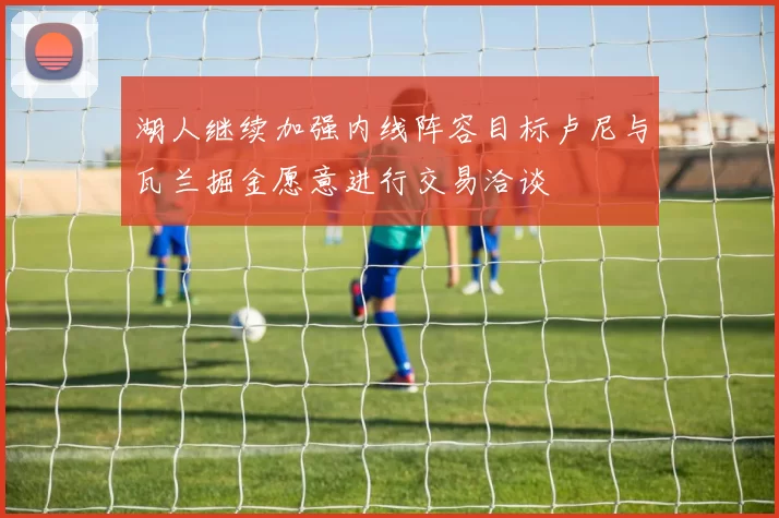 湖人继续加强内线阵容目标卢尼与瓦兰掘金愿意进行交易洽谈