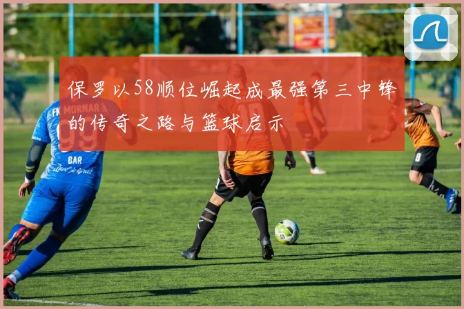 保罗以58顺位崛起成最强第三中锋的传奇之路与篮球启示