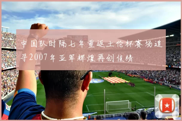 中国队时隔七年重返土伦杯赛场追寻2007年亚军辉煌再创佳绩