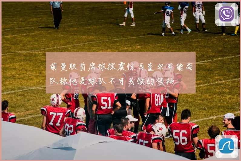 前曼联首席球探震惊马奎尔可能离队称他是球队不可或缺的领袖