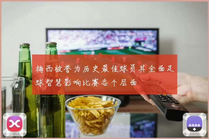 梅西被誉为历史最佳球员其全面足球智慧影响比赛各个层面