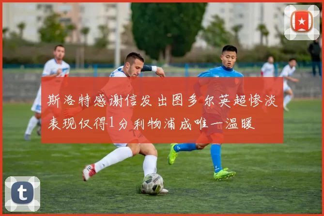 斯洛特感谢信发出图多尔英超惨淡表现仅得1分利物浦成唯一温暖