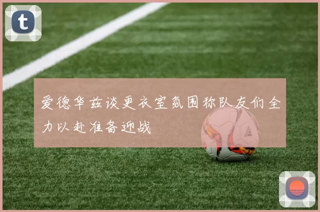 爱德华兹谈更衣室氛围称队友们全力以赴准备迎战