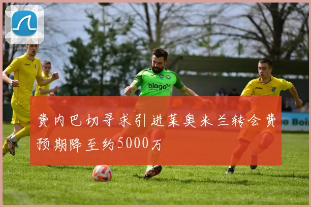 费内巴切寻求引进莱奥米兰转会费预期降至约5000万