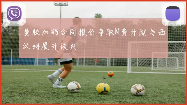 曼联加码合同报价争取M费计划与西汉姆展开谈判